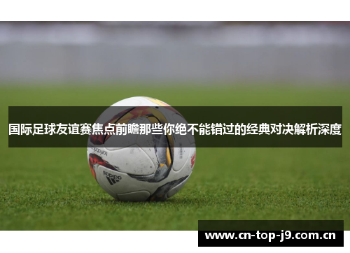 国际足球友谊赛焦点前瞻那些你绝不能错过的经典对决解析深度
